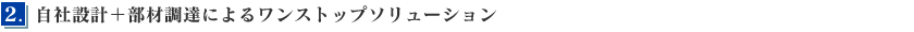 2．自社設計＋部材調達によるワンストップソリューション