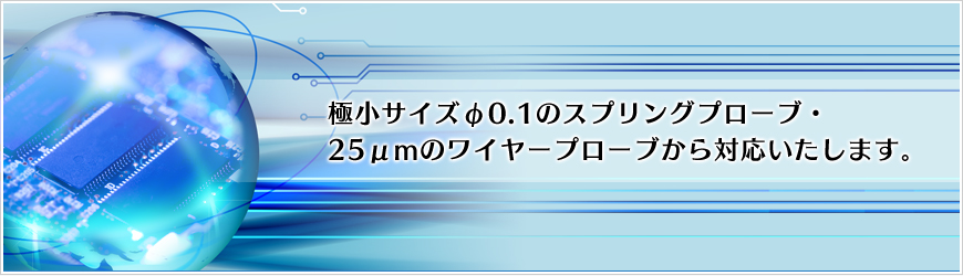 極小サイズφ0.1のスプリングプローブ・25μmのワイヤープローブから対応いたします。